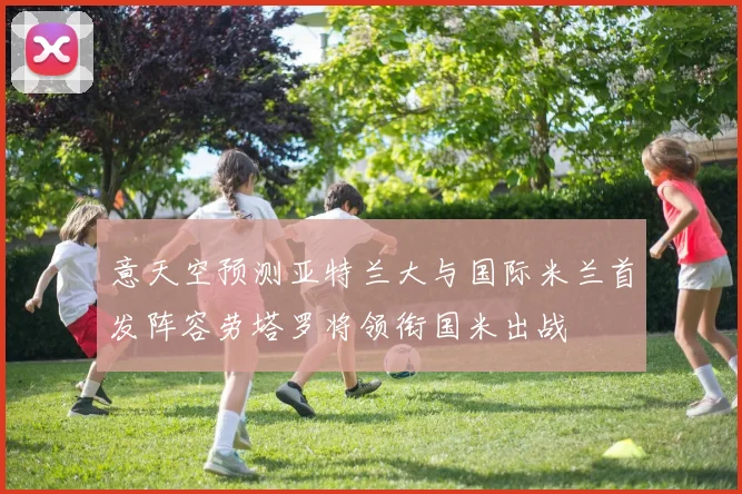 意天空预测亚特兰大与国际米兰首发阵容劳塔罗将领衔国米出战